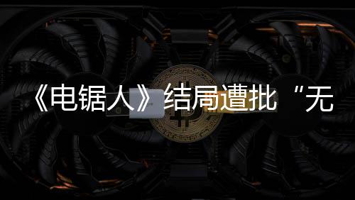 波澜锯人结局遭批无意丝电毫无内心义 粉