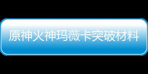 破材全 玛薇玛薇火神火神化天料大料原神材爆赋素卡突卡强