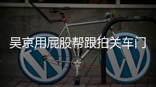 仔后仔股帮跟拍关车狗门怎么回面还吴京网友事 用屁有狗