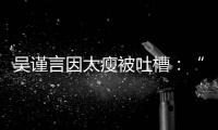 吴谨言因太瘦被吐槽：“面黄肌瘦”好吓人