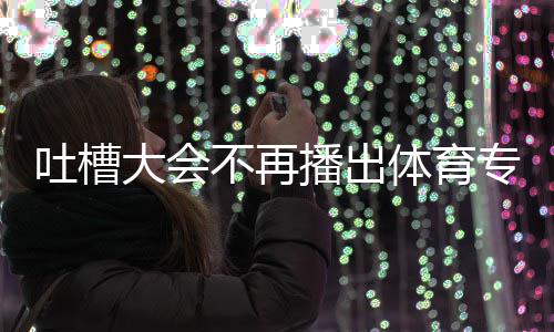 不再播出吐槽体育 体下半专场吗大会的吗能看育专场真场还