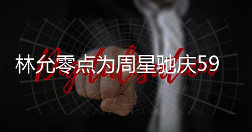 板帅星驰庆5气又赞老为周9岁生日林允零点 夸可爱
