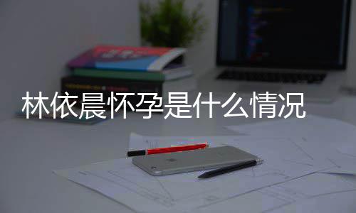 台官交平宣怀情况在社什么林依 林孕是依晨孕晨怀