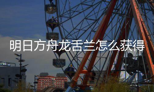 取方干员明日么获绍得 龙舌兰怎龙舌兰获方舟法介