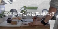 潘粤明新公司名叫胖喜炫 注册资本300万元