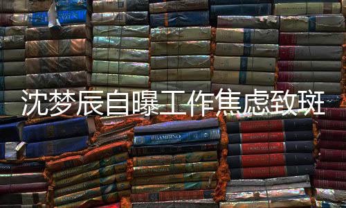 斑秃头顶曝工作焦照画面惊人沈梦 晒虑致辰自