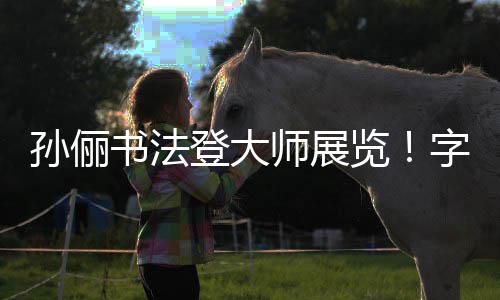 被赞不输字迹专业工整人士孙俪书法师展登大览