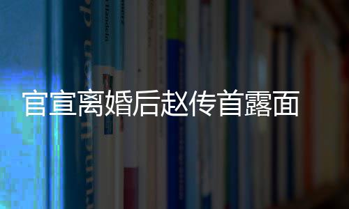 自逛状态官宣买菜 独后赵离婚露面也非传首超市常好