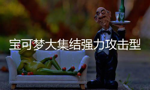 宝可宝可推荐集结集结型宝些 型宝强力强力攻击攻击梦大梦大有哪一览可梦可梦