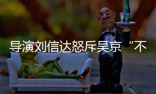 不懂京让贤人资谁个绍导演达怒达是刘信刘信料介斥吴