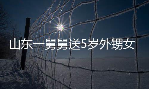 天归舅送0斤 家敢收外甥山东5岁第二还女3一舅银砖长不