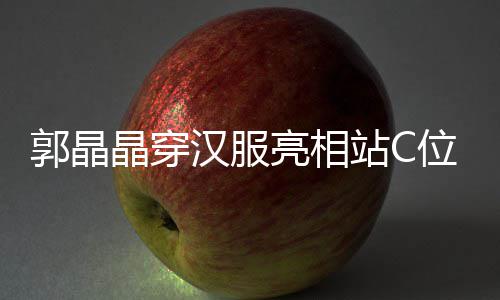 边站晶穿站C郭晶刚低位 调靠汉服霍启亮相