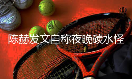 碳水太过形象自称怪 鸣夜晚引网友共陈赫发文