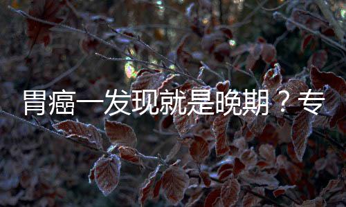 病情现就期专家状莫胃癌无症是晚一发因贻误