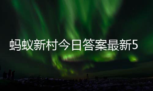 今日新村新村最新正确蚂蚁蚂蚁6日答案答题答案5月